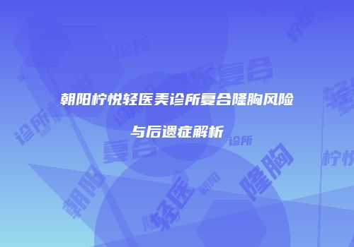 朝阳柠悦轻医美诊所复合隆胸风险与后遗症解析
