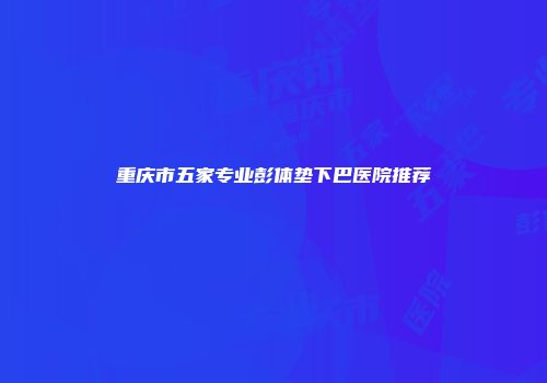重庆市五家专业彭体垫下巴医院推荐