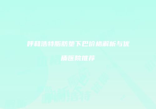 呼和浩特脂肪垫下巴价格解析与优质医院推荐