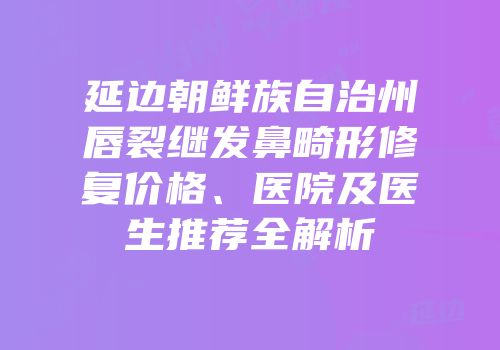 延边朝鲜族自治州唇裂继发鼻畸形修复价格、医院及医生推荐全解析