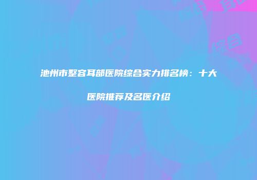 池州市整容耳部医院综合实力排名榜：十大医院推荐及名医介绍