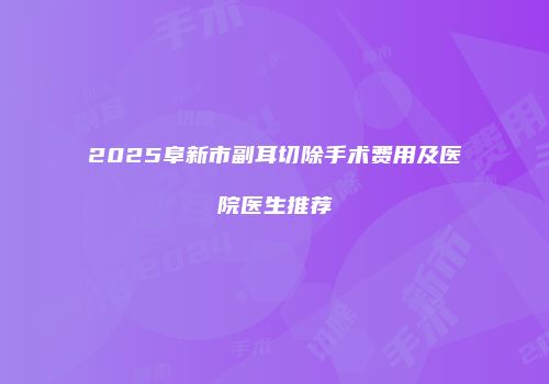 2025阜新市副耳切除手术费用及医院医生推荐