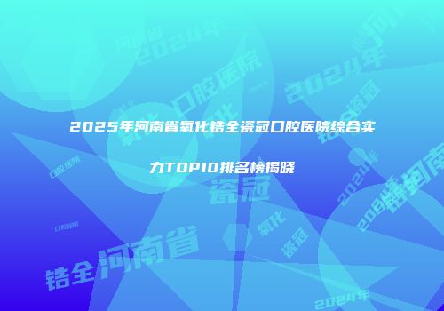 2025年河南省氧化锆全瓷冠口腔医院综合实力TOP10排名榜揭晓