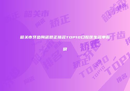 韶关市牙齿陶瓷矫正排名TOP10口腔医生名单揭晓