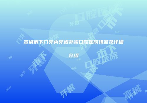 宣城市下门牙内牙根外露口腔医院排名及详细介绍