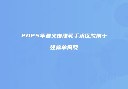 2025年遵义市隆乳手术医院前十强榜单揭晓