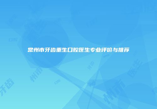 常州市牙齿重生口腔医生专业评价与推荐