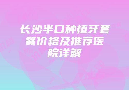 长沙半口种植牙套餐价格及推荐医院详解