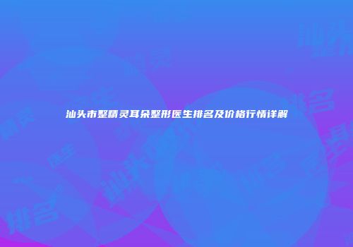 汕头市整精灵耳朵整形医生排名及价格行情详解