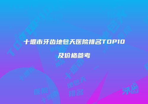 十堰市牙齿地包天医院排名TOP10及价格参考