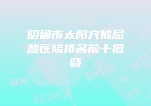 昭通市太阳穴玻尿酸医院排名前十揭晓