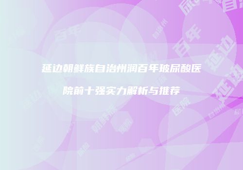 延边朝鲜族自治州润百年玻尿酸医院前十强实力解析与推荐
