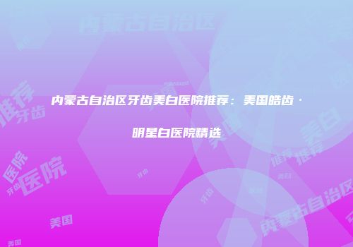 内蒙古自治区牙齿美白医院推荐：美国皓齿·明星白医院精选