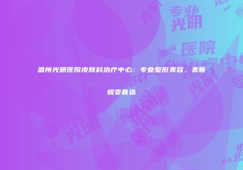 温州光明医院皮肤科治疗中心：专业整形美容，美丽蜕变首选