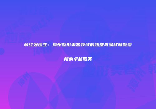 蒋红强医生：漳州整形美容领域的翘楚与易欣新颜诊所的卓越服务
