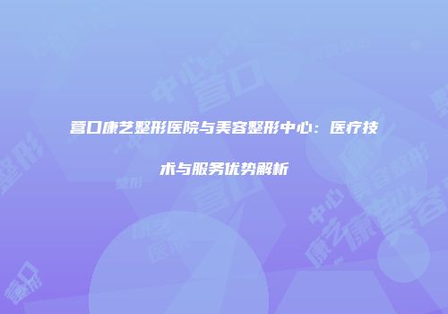 营口康艺整形医院与美容整形中心：医疗技术与服务优势解析