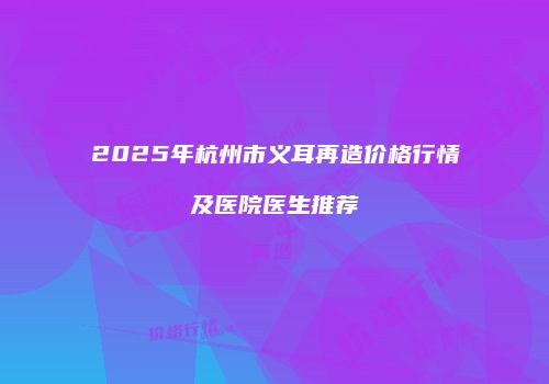 2025年杭州市义耳再造价格行情及医院医生推荐