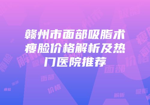 赣州市面部吸脂术瘦脸价格解析及热门医院推荐