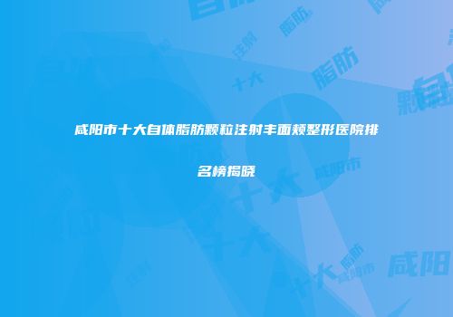 咸阳市十大自体脂肪颗粒注射丰面颊整形医院排名榜揭晓