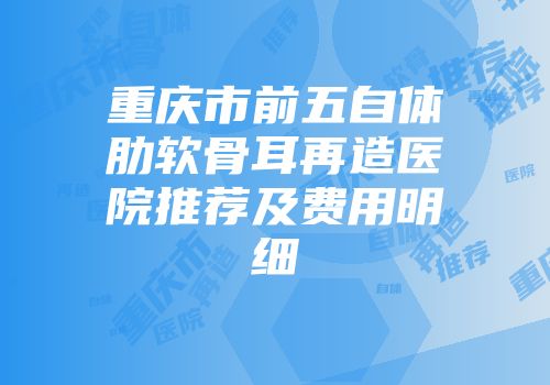 重庆市前五自体肋软骨耳再造医院推荐及费用明细