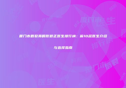 厦门市唇裂鼻畸形矫正医生排行榜：前10名医生介绍与选择指南