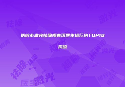 铁岭市激光祛除褐青斑医生排行榜TOP10揭晓