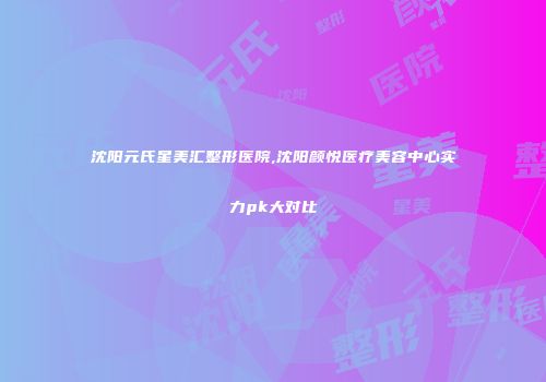 沈阳元氏星美汇整形医院,沈阳颜悦医疗美容中心实力pk大对比