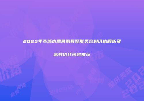 2025年宣城市磨骨削骨整形美容科价格解析及高性价比医院推荐