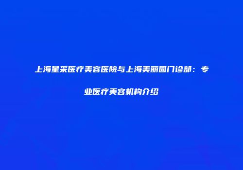 上海星采医疗美容医院与上海美丽园门诊部：专业医疗美容机构介绍