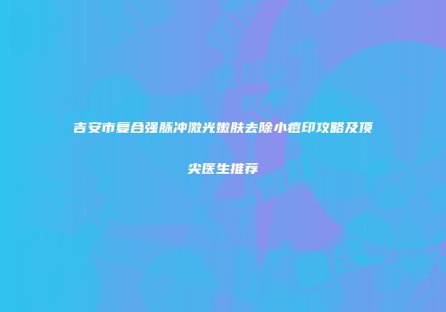 吉安市复合强脉冲激光嫩肤去除小痘印攻略及顶尖医生推荐