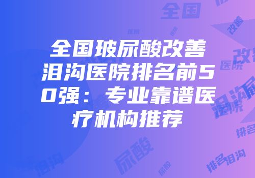 全国玻尿酸改善泪沟医院排名前50强：专业靠谱医疗机构推荐