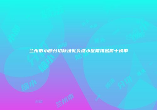 兰州市小部分切除法乳头缩小医院排名前十榜单
