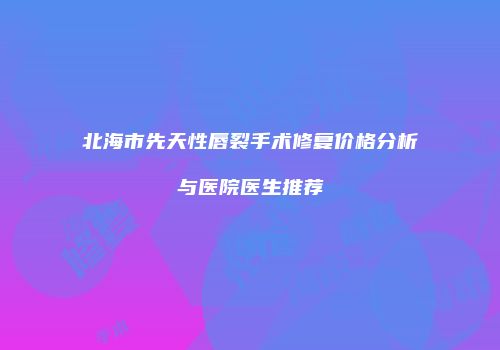 北海市先天性唇裂手术修复价格分析与医院医生推荐