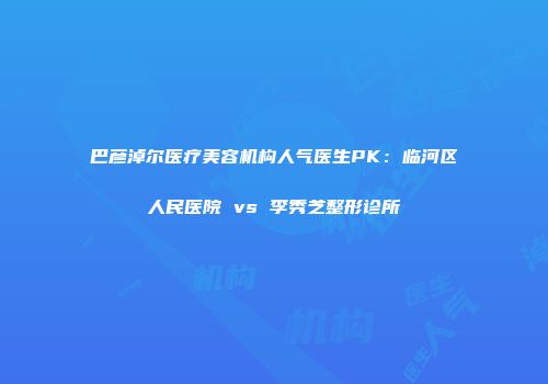 巴彦淖尔医疗美容机构人气医生PK：临河区人民医院 vs 李秀芝整形诊所
