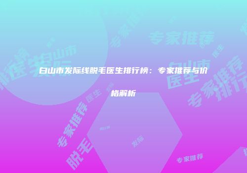 白山市发际线脱毛医生排行榜：专家推荐与价格解析