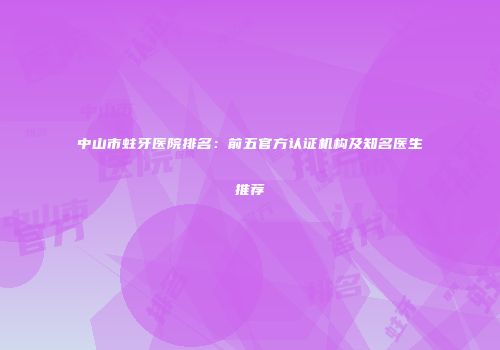 中山市蛀牙医院排名：前五官方认证机构及知名医生推荐