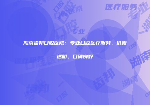 湖南齿邦口腔医院：专业口腔医疗服务，价格透明，口碑良好