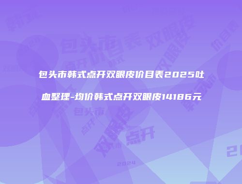 包头市韩式点开双眼皮价目表2025吐血整理-均价韩式点开双眼皮14186元
