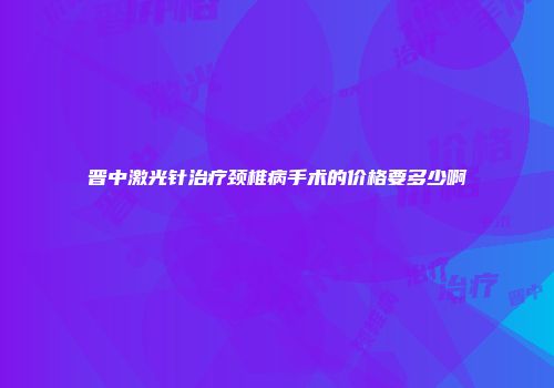 晋中激光针治疗颈椎病手术的价格要多少啊