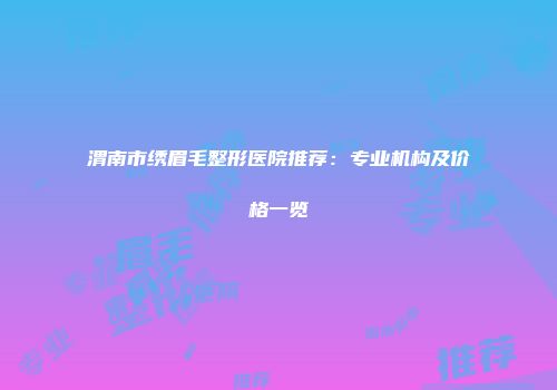 渭南市绣眉毛整形医院推荐：专业机构及价格一览