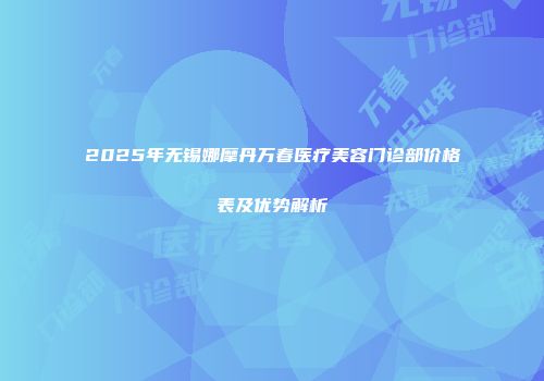 2025年无锡娜摩丹万春医疗美容门诊部价格表及优势解析