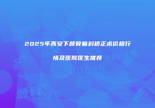 2025年西安下颌骨偏斜矫正术价格行情及医院医生推荐