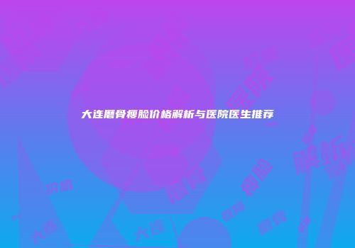 大连磨骨瘦脸价格解析与医院医生推荐