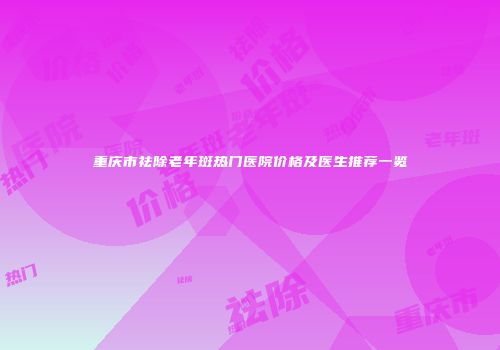 重庆市祛除老年斑热门医院价格及医生推荐一览