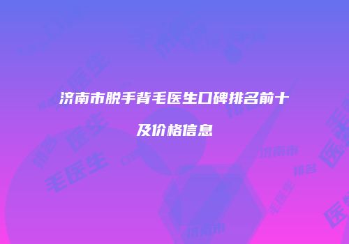 济南市脱手背毛医生口碑排名前十及价格信息