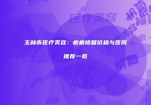 玉林市医疗美容：疤痕修复价格与医院推荐一览