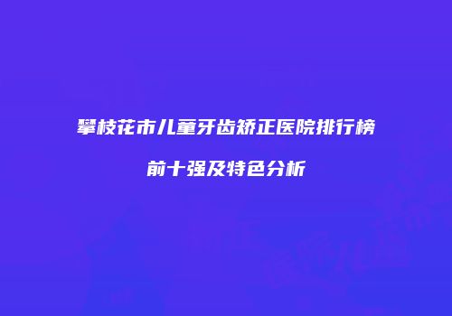 攀枝花市儿童牙齿矫正医院排行榜前十强及特色分析