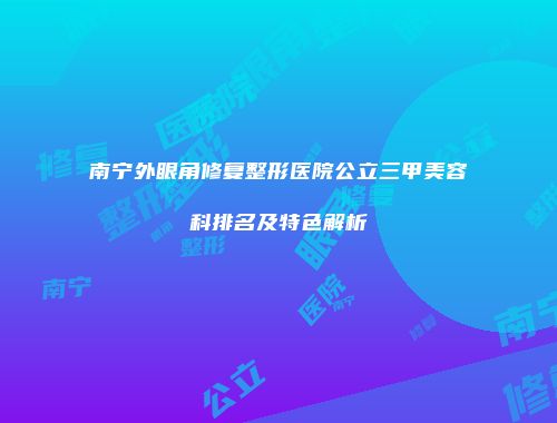 南宁外眼角修复整形医院公立三甲美容科排名及特色解析