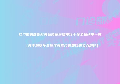 江门市胸部整形失败修复医院排行十强全新榜单一览（开平胭脂今生医疗美容门诊部口碑实力测评）