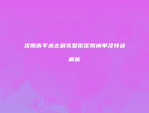 沈阳市手术去副乳整形医院榜单及特色解析
